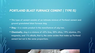 PORTLAND BLAST FURNACE CEMENT ( TYPE IS)
• This type of cement consists of an intimate mixture of Portland cement and
ground granulated blast furnace slag.
• Slag – is a waste product in the manufacture of pig iron.
• Chemically, slag is a mixture of 42% lime, 30% silica, 19% alumina, 5%
magnesia, and 1% alkalis, that is, the same oxides that make up Portland
cement but not in the same proportions.
 