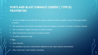 PORTLAND BLAST FURNACE CEMENT ( TYPE IS)
PROPERTIES
• - Its early strength is lower than that of ordinary cement, but their strength is equal at late ages (about
2 months).
• - The requirements for fineness and setting time and soundness are similar for those of ordinary Cement.
• - The workability is higher than that of ordinary cement.
• - Heat of hydration is lower that of ordinary cement.
• - Its sulfate resistance is high.
• Uses
• - Mass concrete
• - It is possible to be use in constructions subjected to sea water (marine constructions).
• - May not be use in cold weather concreting.
 