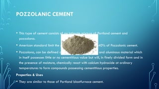 POZZOLANIC CEMENT
• This type of cement consists of an intimate mixture of Portland cement and
pozzolana.
• American standard limit the pozzolana content by 15-40% of Pozzolanic cement.
• Pozzolana, can be defined as – a siliceous or siliceous and aluminous material which
in itself possesses little or no cementitious value but will, in finely divided form and in
the presence of moisture, chemically react with calcium hydroxide at ordinary
temperatures to form compounds possessing cementitious properties.
Properties & Uses
• They are similar to those of Portland blastfurnace cement.
 