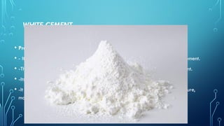 WHITE CEMENT
• Properties
• - It has a slightly lower specific gravity (3.05-3.1), than ordinary Portland cement.
• -The strength is usually somewhat lower than that of ordinary Portland cement.
• -Its fineness is higher (4000-4500 cm2/g) than ordinary Portland cement
• -It used in architectural purposes Swimming pools, for painting garden furniture,
moulding sculptures and statues etc.
 