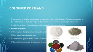 COLOURED PORTLAND
• It is prepared by adding special types of pigments to the Portland cement. The pigments added to
the white cement (2-10% by weight of the cement) when needed to obtain light colors, while
• it added to ordinary Portland cement when needed to obtain dark colors.
• Pigment properties
•  It is required that pigments are insoluble and not affected by ambience.
•  They should be chemically inert
•  Don’t contain gypsum that is harmful to the concrete.
•  Don’t affect on strength development of concrete.
 