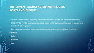 THE CEMENT MANUFACTURING PROCESS
PORTLAND CEMENT
• Portland cement is made by mixing substances containing CaCO3 with substances containing
• SiO2, Al2O3, Fe2O3 and heating them to a clinker which is subsequently ground to powder and
mixed with 2-6 % gypsum.
• Raw Materials Necessary for Portland Cement Manufacture Must Provide the Following
• Calcium
• Silica
• Alumina
• Iron
 