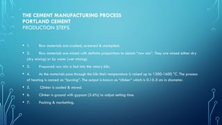 THE CEMENT MANUFACTURING PROCESS
PORTLAND CEMENT
PRODUCTION STEPS
• 1. Raw materials are crushed, screened & stockpiled.
• 2. Raw materials are mixed with definite proportions to obtain “raw mix”. They are mixed either dry
(dry mixing) or by water (wet mixing).
• 3. Prepared raw mix is fed into the rotary kiln.
• 4. As the materials pass through the kiln their temperature is raised up to 1300-1600 °C. The process
of heating is named as “burning”. The output is known as “clinker” which is 0.15-5 cm in diameter.
• 5. Clinker is cooled & stored.
• 6. Clinker is ground with gypsum (3-6%) to adjust setting time.
• 7. Packing & marketting.
 