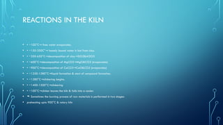 REACTIONS IN THE KILN
• • ~100°C free water evaporates.
→
• • ~150-350C° loosely bound water is lost from clay.
→
• • ~350-650°C decomposition of clay SiO2&Al2O3
→ →
• • ~600°C decomposition of MgCO3 MgO&CO2 (evaporates)
→ →
• • ~900°C decomposition of CaCO3 CaO&CO2 (evaporates)
→ →
• • ~1250-1280°C liquid formation & start of compound formation.
→
• • ~1280°C clinkering begins.
→
• • ~1400-1500°C clinkering
→
• • ~100°C clinker leaves the kiln & falls into a cooler.
→
•  Sometimes the burning process of raw materials is performed in two stages:
• preheating upto 900°C & rotary kiln
 