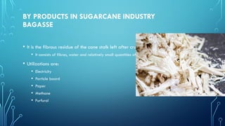 BY PRODUCTS IN SUGARCANE INDUSTRY
BAGASSE
• It is the fibrous residue of the cane stalk left after crushing and extraction of the juice
• It consists of fibres, water and relatively small quantities of soluble solids - mostly sugar
• Utilizations are:
• Electricity
• Particle board
• Paper
• Methane
• Furfural
 
