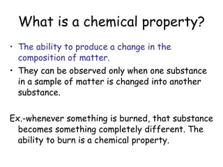 What is a chemical property? The ability to produce a change in the composition of matter. They can be observed only when one substance in a sample of matter is changed into another substance. Ex.-whenever something is burned, that substance becomes something completely different. The ability to burn is a chemical property.