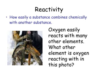 Reactivity How easily a substance combines chemically with another substance. Oxygen easily reacts with many other elements. What other element is oxygen reacting with in this photo?