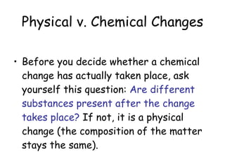 Physical v. Chemical Changes Before you decide whether a chemical change has actually taken place, ask yourself this question:  Are different substances present after the change takes place?  If not, it is a physical change (the composition of the matter stays the same). 