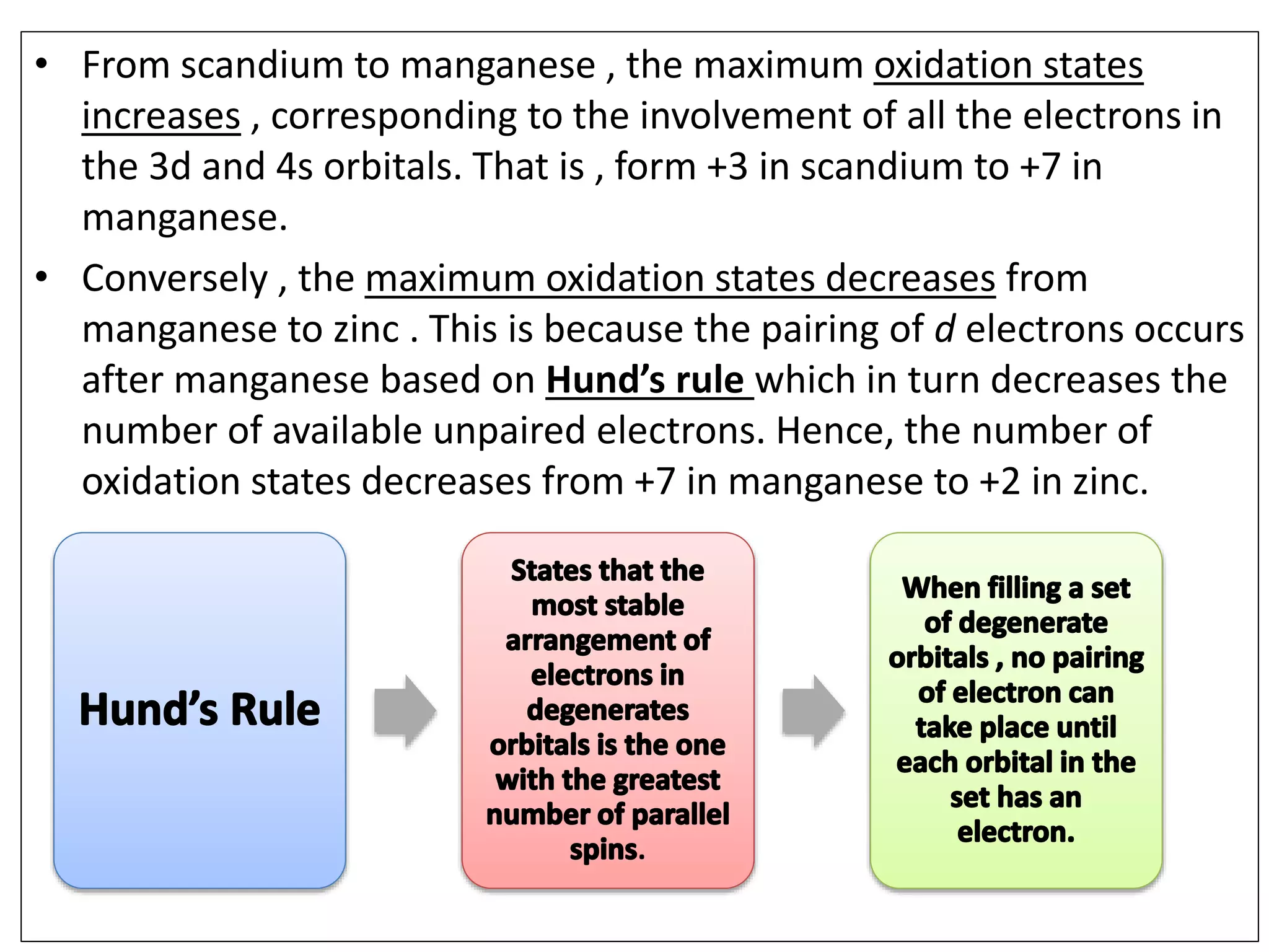 • From scandium to manganese , the maximum oxidation states
increases , corresponding to the involvement of all the electrons in
the 3d and 4s orbitals. That is , form +3 in scandium to +7 in
manganese.
• Conversely , the maximum oxidation states decreases from
manganese to zinc . This is because the pairing of d electrons occurs
after manganese based on Hund’s rule which in turn decreases the
number of available unpaired electrons. Hence, the number of
oxidation states decreases from +7 in manganese to +2 in zinc.
.
 