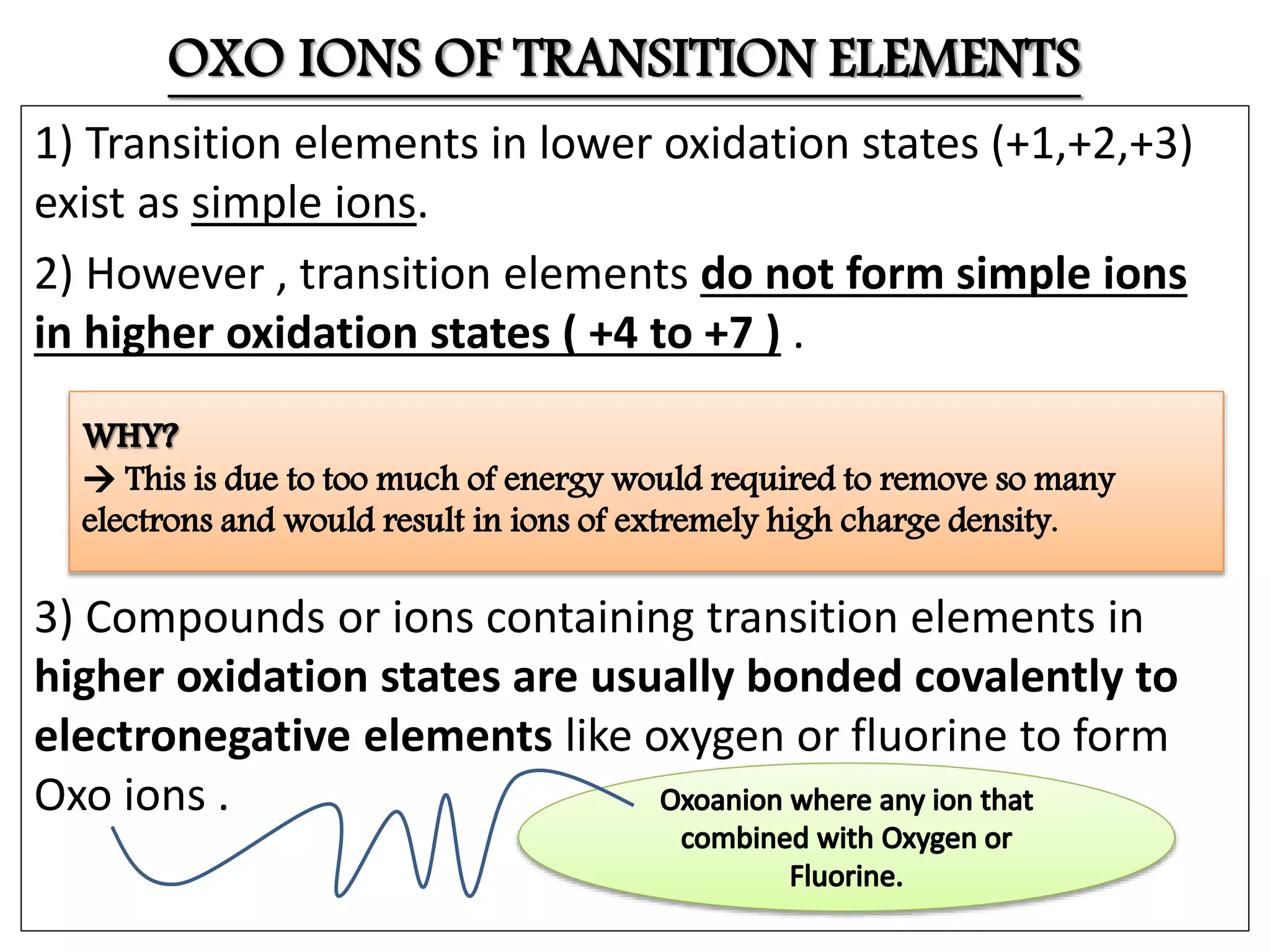 OXO IONS OF TRANSITION ELEMENTS
1) Transition elements in lower oxidation states (+1,+2,+3)
exist as simple ions.
2) However , transition elements do not form simple ions
in higher oxidation states ( +4 to +7 ) .
3) Compounds or ions containing transition elements in
higher oxidation states are usually bonded covalently to
electronegative elements like oxygen or fluorine to form
Oxo ions .
 