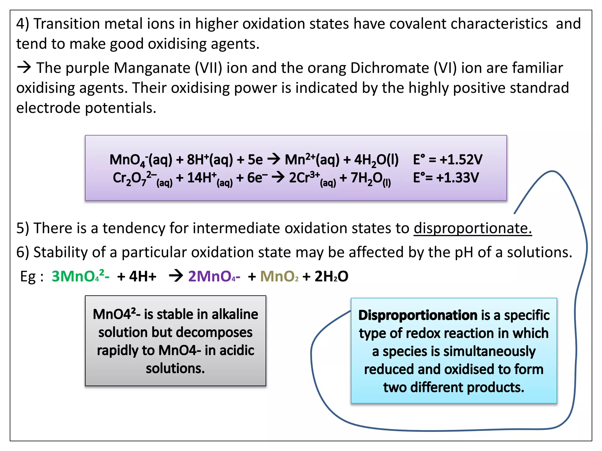 4) Transition metal ions in higher oxidation states have covalent characteristics and
tend to make good oxidising agents.
 The purple Manganate (VII) ion and the orang Dichromate (VI) ion are familiar
oxidising agents. Their oxidising power is indicated by the highly positive standrad
electrode potentials.
5) There is a tendency for intermediate oxidation states to disproportionate.
6) Stability of a particular oxidation state may be affected by the pH of a solutions.
Eg : 3MnO4²- + 4H+  2MnO4- + MnO2 + 2H2O
 