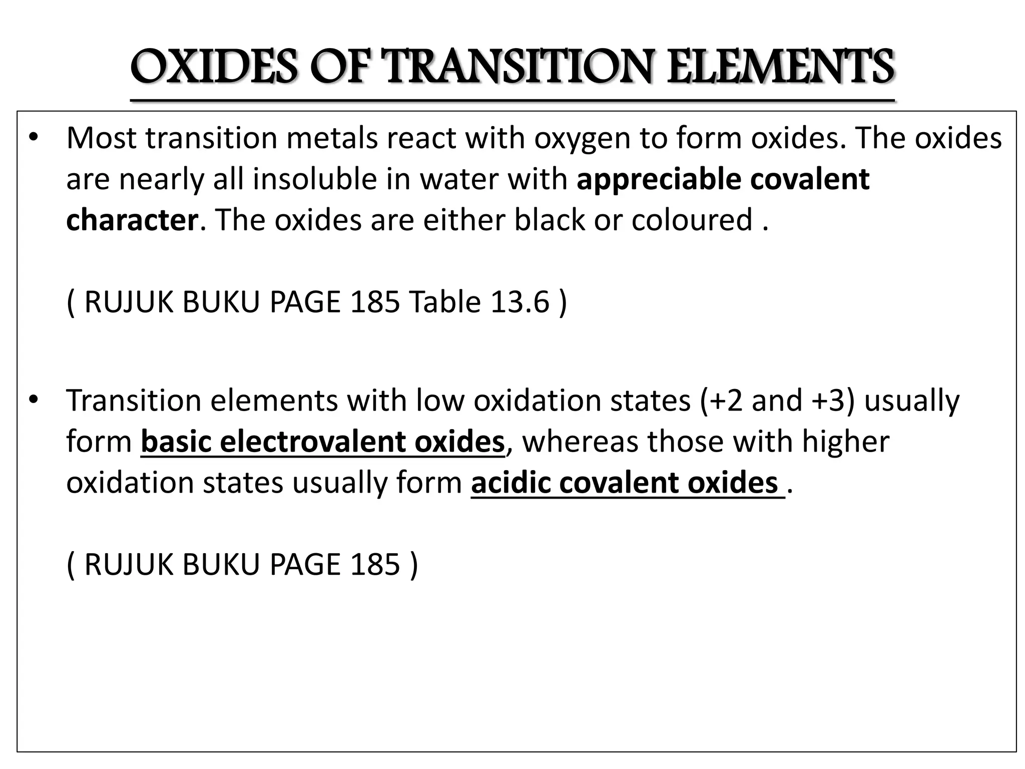 OXIDES OF TRANSITION ELEMENTS
• Most transition metals react with oxygen to form oxides. The oxides
are nearly all insoluble in water with appreciable covalent
character. The oxides are either black or coloured .
( RUJUK BUKU PAGE 185 Table 13.6 )
• Transition elements with low oxidation states (+2 and +3) usually
form basic electrovalent oxides, whereas those with higher
oxidation states usually form acidic covalent oxides .
( RUJUK BUKU PAGE 185 )
 