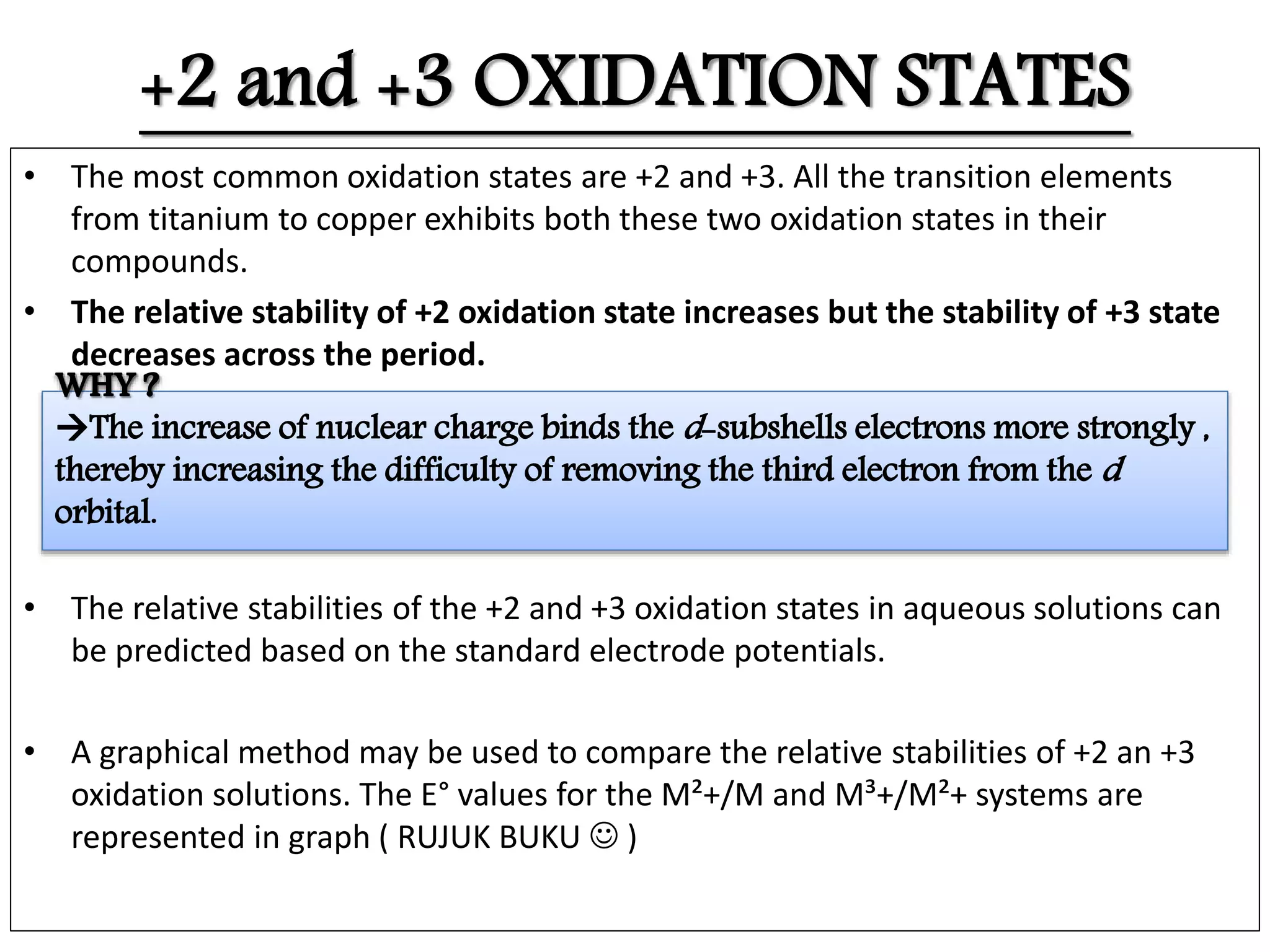 +2 and +3 OXIDATION STATES
• The most common oxidation states are +2 and +3. All the transition elements
from titanium to copper exhibits both these two oxidation states in their
compounds.
• The relative stability of +2 oxidation state increases but the stability of +3 state
decreases across the period.
• The relative stabilities of the +2 and +3 oxidation states in aqueous solutions can
be predicted based on the standard electrode potentials.
• A graphical method may be used to compare the relative stabilities of +2 an +3
oxidation solutions. The E° values for the M²+/M and M³+/M²+ systems are
represented in graph ( RUJUK BUKU  )
 