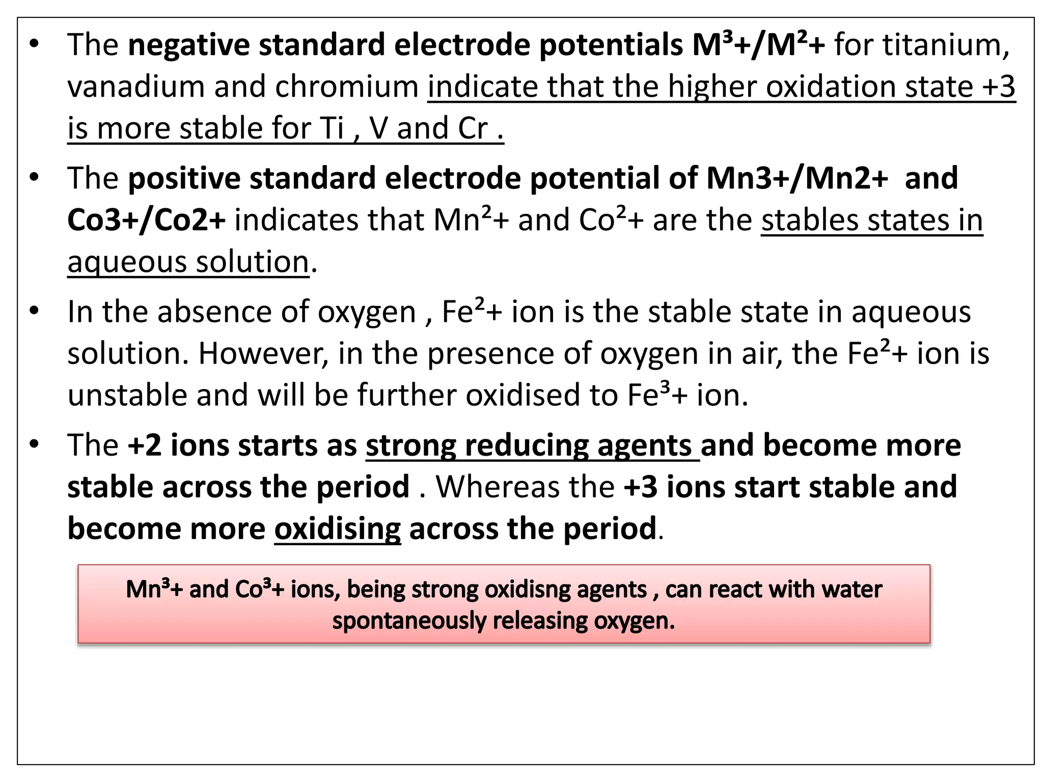 • The negative standard electrode potentials M³+/M²+ for titanium,
vanadium and chromium indicate that the higher oxidation state +3
is more stable for Ti , V and Cr .
• The positive standard electrode potential of Mn3+/Mn2+ and
Co3+/Co2+ indicates that Mn²+ and Co²+ are the stables states in
aqueous solution.
• In the absence of oxygen , Fe²+ ion is the stable state in aqueous
solution. However, in the presence of oxygen in air, the Fe²+ ion is
unstable and will be further oxidised to Fe³+ ion.
• The +2 ions starts as strong reducing agents and become more
stable across the period . Whereas the +3 ions start stable and
become more oxidising across the period.
 