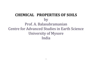 1
CHEMICAL PROPERTIES OF SOILS
by
Prof. A. Balasubramanian
Centre for Advanced Studies in Earth Science
University of Mysore
India
 