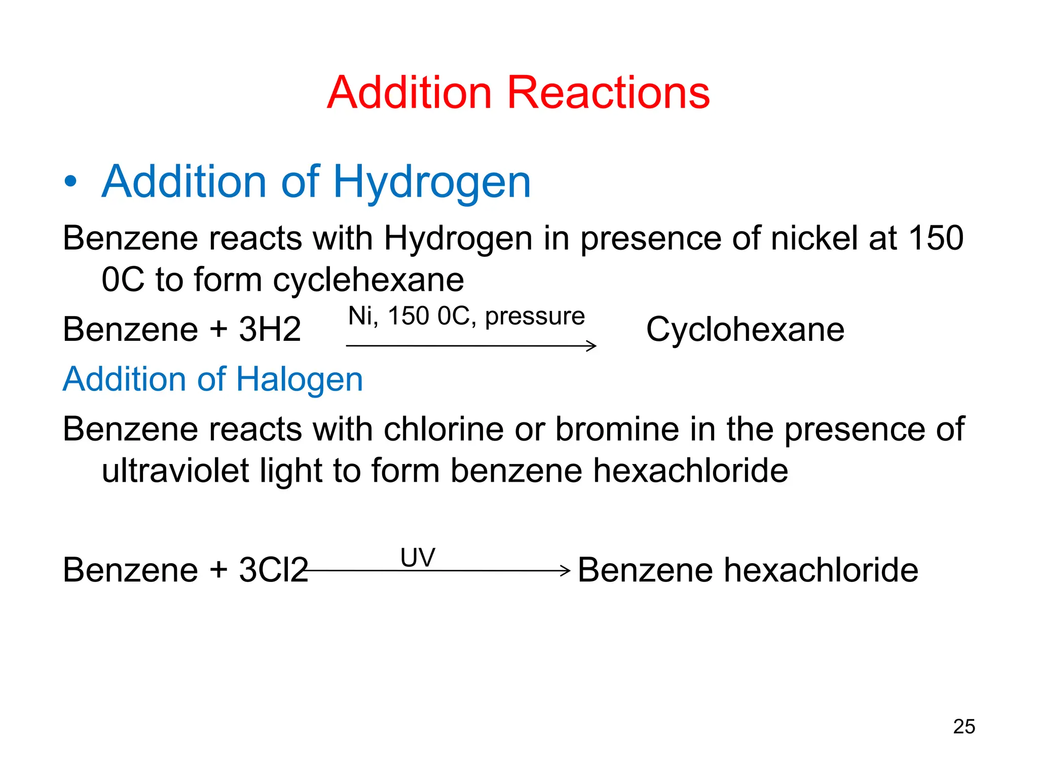 Addition Reactions
• Addition of Hydrogen
Benzene reacts with Hydrogen in presence of nickel at 150
0C to form cyclehexane
Benzene + 3H2 Cyclohexane
Addition of Halogen
Benzene reacts with chlorine or bromine in the presence of
ultraviolet light to form benzene hexachloride
Benzene + 3Cl2 Benzene hexachloride
25
Ni, 150 0C, pressure
UV
 