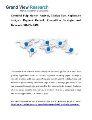 Chemical Pulp Market Analysis, Market Size, Application
Analysis, Regional Outlook, Competitive Strategies And
Forecasts, 2014 To 2020
Global market for chemical pulp is anticipated to witness growth on account of its
growing application scope in end-use segments including paper, packaging,
specialty products and tissue paper. Packaging industry growth in India, China and
Brazil owing to increasing application scope in food & beverage, personal care and
pharmaceutical industries is anticipated to fuel chemical pulp demand. Declining
crude oil prices owing to rising inventory levels of crude oil is anticipated to open
new market opportunities for chemical pulp.
For More Information on "Chemical Pulp Market Research Reports" visit -
http://www.grandviewresearch.com/industry-analysis/chemical-pulp-market
 