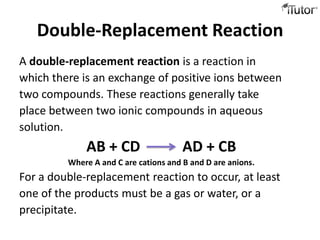 Double-Replacement Reaction
A double-replacement reaction is a reaction in
which there is an exchange of positive ions between
two compounds. These reactions generally take
place between two ionic compounds in aqueous
solution.
             AB + CD                   AD + CB
         Where A and C are cations and B and D are anions.
For a double-replacement reaction to occur, at least
one of the products must be a gas or water, or a
precipitate.
 