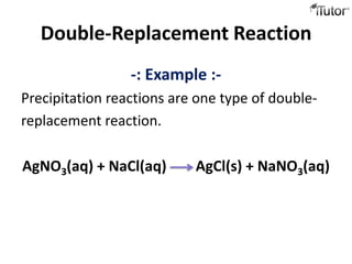 Double-Replacement Reaction
                 -: Example :-
Precipitation reactions are one type of double-
replacement reaction.

AgNO3(aq) + NaCl(aq)       AgCl(s) + NaNO3(aq)
 