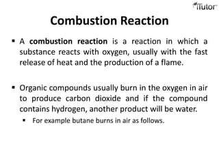 Combustion Reaction
 A combustion reaction is a reaction in which a
  substance reacts with oxygen, usually with the fast
  release of heat and the production of a flame.

 Organic compounds usually burn in the oxygen in air
  to produce carbon dioxide and if the compound
  contains hydrogen, another product will be water.
   For example butane burns in air as follows.
 