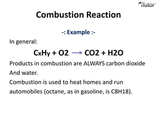 Combustion Reaction
                  -: Example :-
In general:
         CxHy + O2        CO2 + H2O
Products in combustion are ALWAYS carbon dioxide
And water.
Combustion is used to heat homes and run
automobiles (octane, as in gasoline, is C8H18).
 