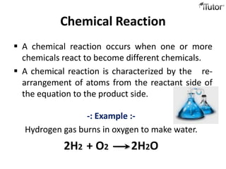 Chemical Reaction
 A chemical reaction occurs when one or more
  chemicals react to become different chemicals.
 A chemical reaction is characterized by the re-
  arrangement of atoms from the reactant side of
  the equation to the product side.

                 -: Example :-
  Hydrogen gas burns in oxygen to make water.
            2H2 + O2        2H2O
 