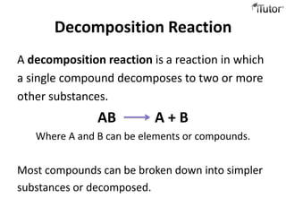 Decomposition Reaction
A decomposition reaction is a reaction in which
a single compound decomposes to two or more
other substances.
               AB         A+B
   Where A and B can be elements or compounds.


Most compounds can be broken down into simpler
substances or decomposed.
 
