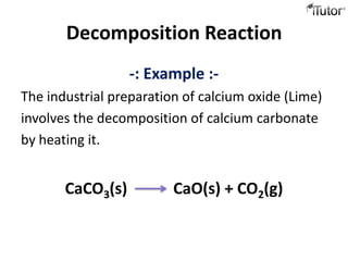 Decomposition Reaction
                  -: Example :-
The industrial preparation of calcium oxide (Lime)
involves the decomposition of calcium carbonate
by heating it.


       CaCO3(s)          CaO(s) + CO2(g)
 