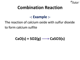 Combination Reaction
                 -: Example :-
The reaction of calcium oxide with sulfur dioxide
to form calcium sulfite


       CaO(s) + SO2(g)         CaSO3(s)
 
