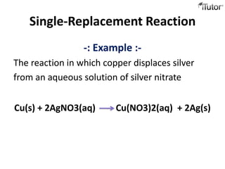 Single-Replacement Reaction
                 -: Example :-
The reaction in which copper displaces silver
from an aqueous solution of silver nitrate


Cu(s) + 2AgNO3(aq)       Cu(NO3)2(aq) + 2Ag(s)
 
