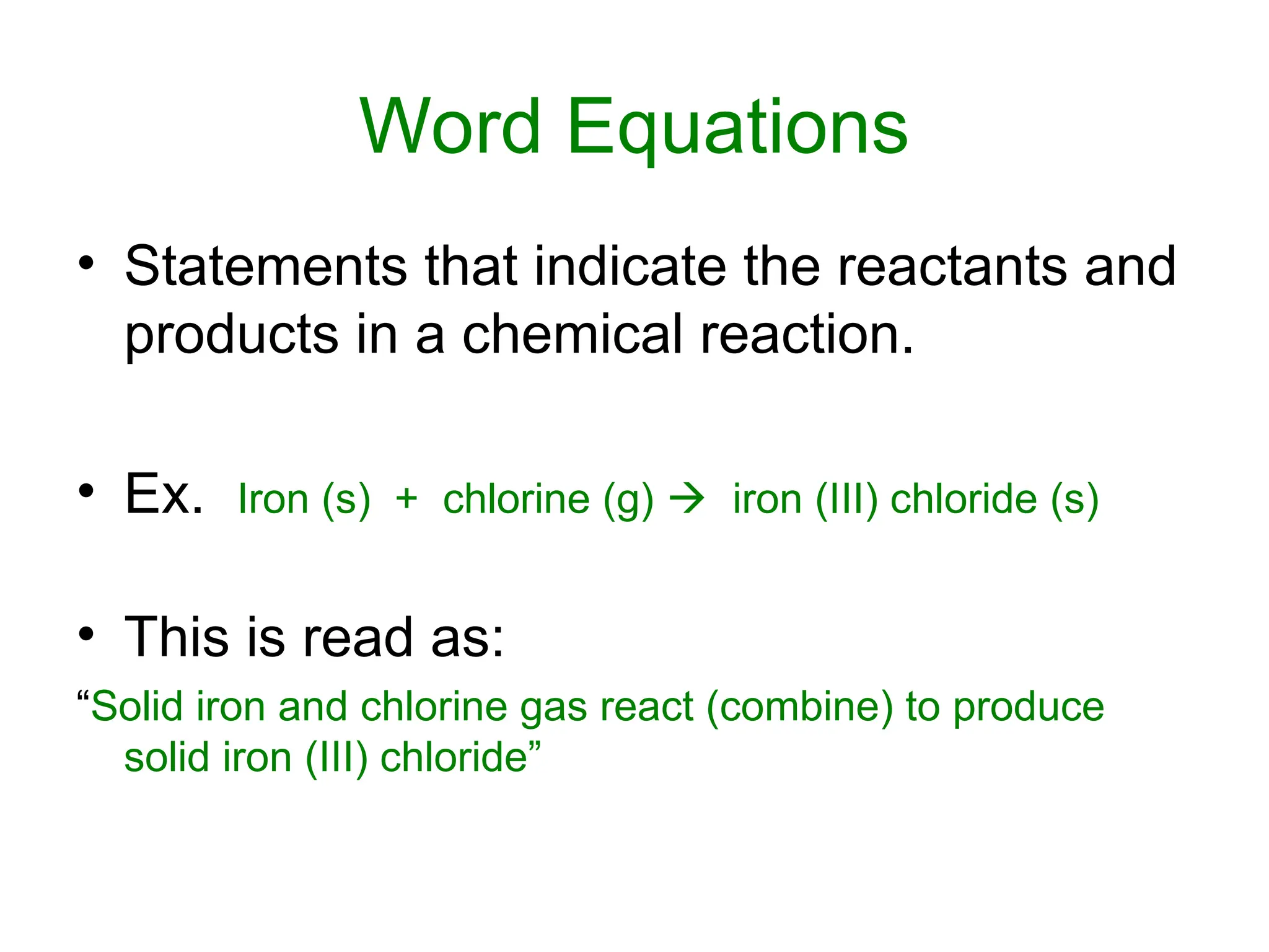 Word Equations
• Statements that indicate the reactants and
products in a chemical reaction.
• Ex. Iron (s) + chlorine (g)  iron (III) chloride (s)
• This is read as:
“Solid iron and chlorine gas react (combine) to produce
solid iron (III) chloride”
 
