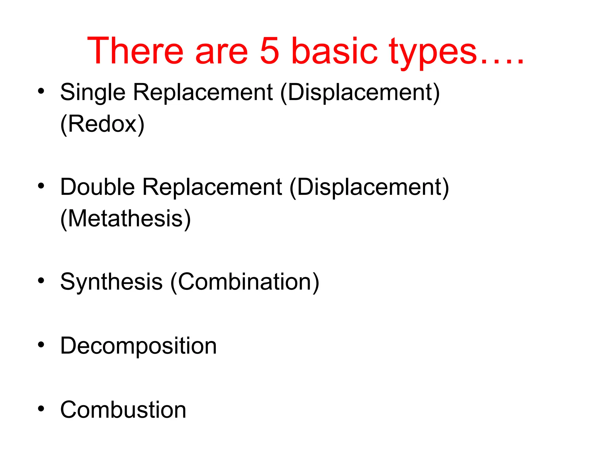 There are 5 basic types….
• Single Replacement (Displacement)
(Redox)
• Double Replacement (Displacement)
(Metathesis)
• Synthesis (Combination)
• Decomposition
• Combustion
 