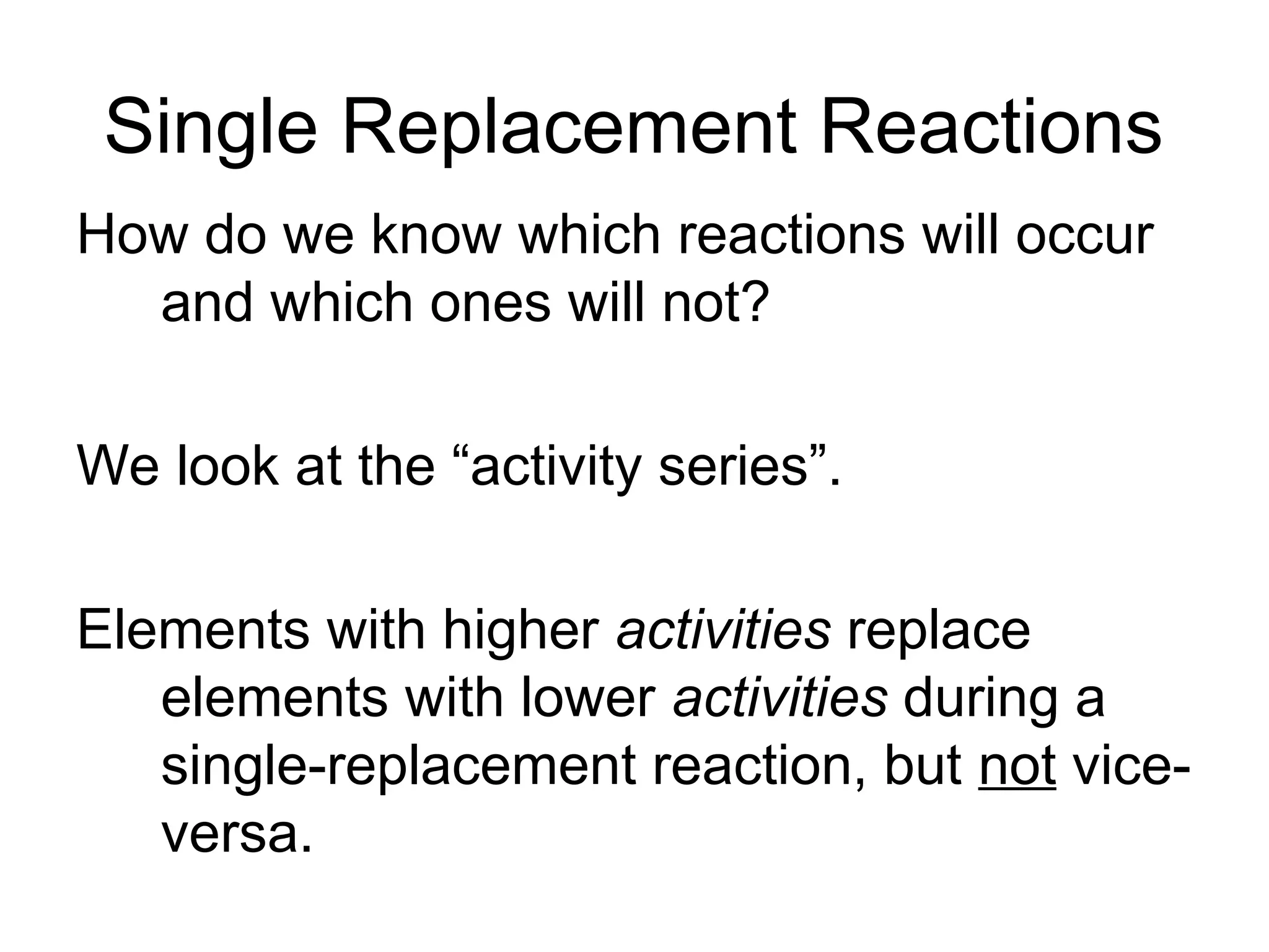 Single Replacement Reactions
How do we know which reactions will occur
and which ones will not?
We look at the “activity series”.
Elements with higher activities replace
elements with lower activities during a
single-replacement reaction, but not vice-
versa.
 