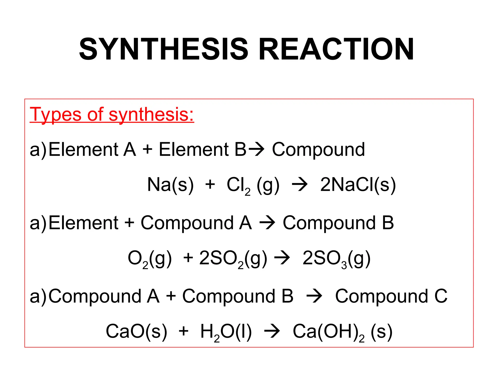 SYNTHESIS REACTION
Types of synthesis:
a)Element A + Element B Compound
Na(s) + Cl2 (g)  2NaCl(s)
a)Element + Compound A  Compound B
O2(g) + 2SO2(g)  2SO3(g)
a)Compound A + Compound B  Compound C
CaO(s) + H2O(l)  Ca(OH)2 (s)
 