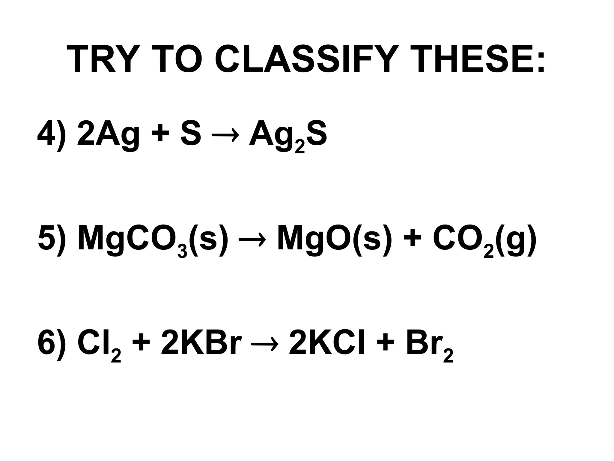 TRY TO CLASSIFY THESE:
4) 2Ag + S  Ag2S
5) MgCO3(s)  MgO(s) + CO2(g)
6) Cl2 + 2KBr  2KCl + Br2
 
