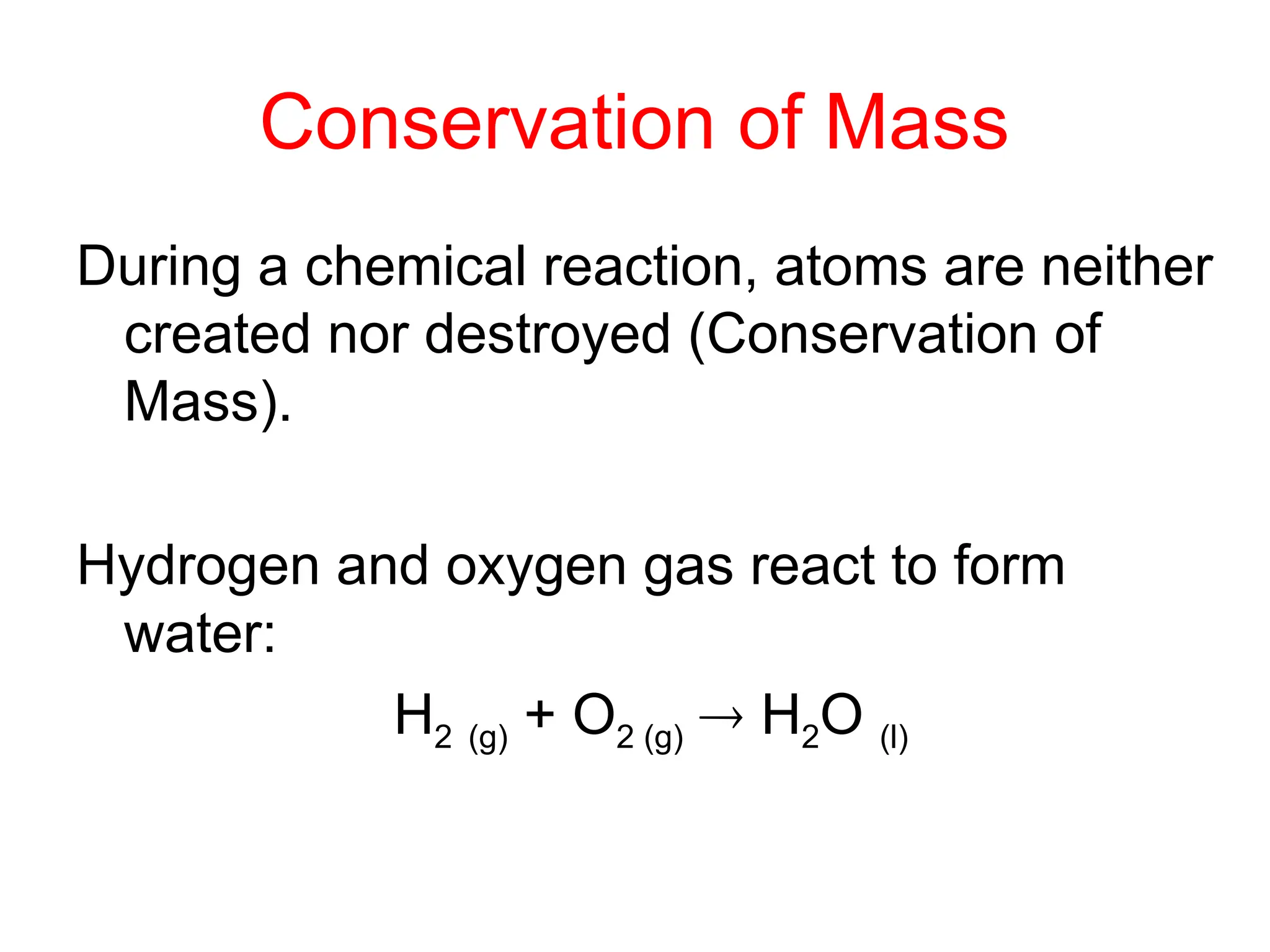 Conservation of Mass
During a chemical reaction, atoms are neither
created nor destroyed (Conservation of
Mass).
Hydrogen and oxygen gas react to form
water:
H2 (g) + O2 (g)  H2O (l)
 