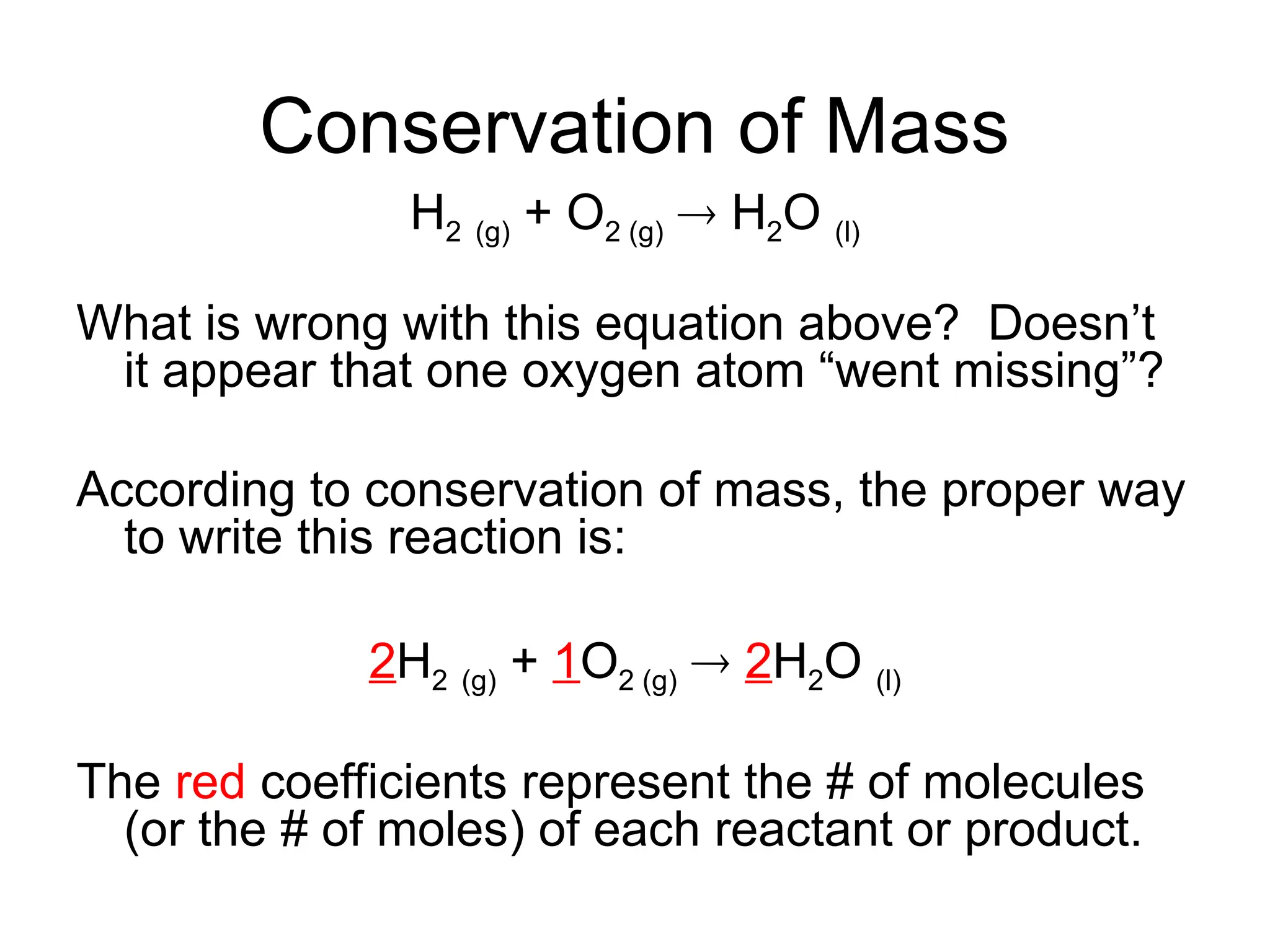 Conservation of Mass
H2 (g) + O2 (g)  H2O (l)
What is wrong with this equation above? Doesn’t
it appear that one oxygen atom “went missing”?
According to conservation of mass, the proper way
to write this reaction is:
2H2 (g) + 1O2 (g)  2H2O (l)
The red coefficients represent the # of molecules
(or the # of moles) of each reactant or product.
 