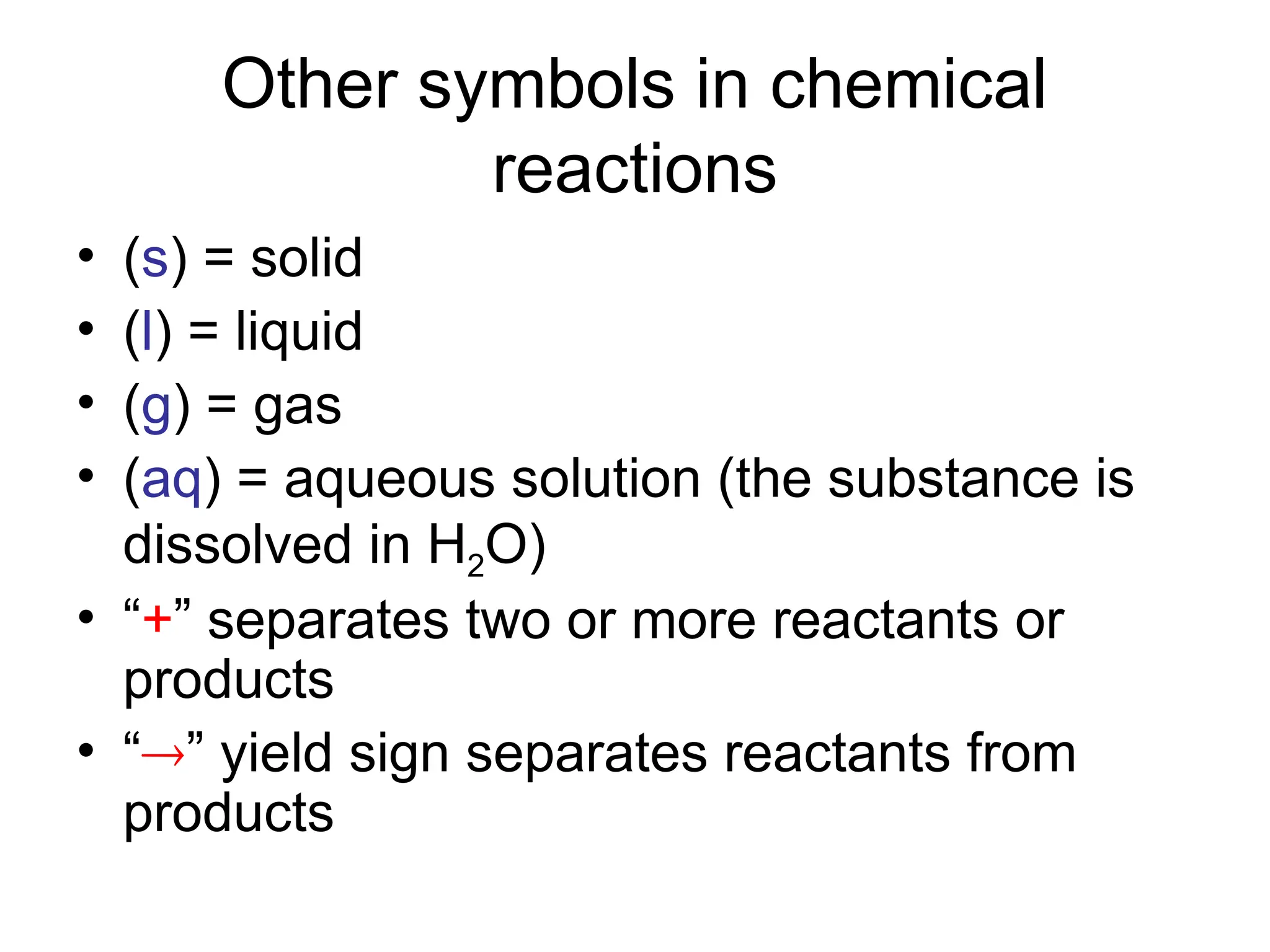 Other symbols in chemical
reactions
• (s) = solid
• (l) = liquid
• (g) = gas
• (aq) = aqueous solution (the substance is
dissolved in H2O)
• “+” separates two or more reactants or
products
• “” yield sign separates reactants from
products
 
