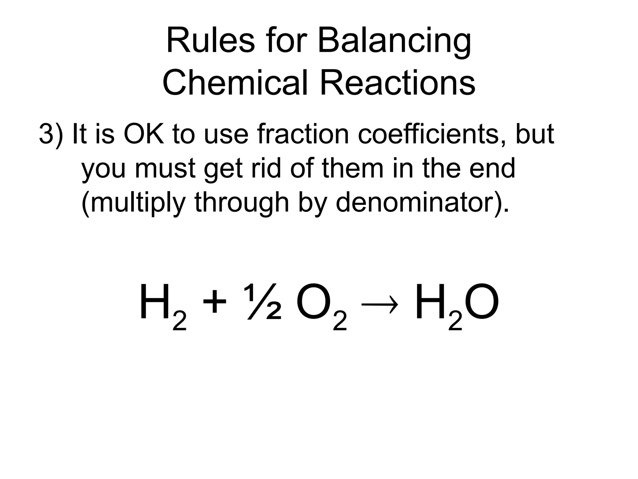 Rules for Balancing
Chemical Reactions
3) It is OK to use fraction coefficients, but
you must get rid of them in the end
(multiply through by denominator).
H2 + ½ O2  H2O
 