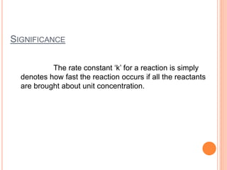 SIGNIFICANCE
The rate constant ‘k’ for a reaction is simply
denotes how fast the reaction occurs if all the reactants
are brought about unit concentration.
 