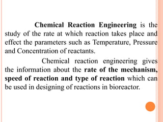 Chemical Reaction Engineering is the
study of the rate at which reaction takes place and
effect the parameters such as Temperature, Pressure
and Concentration of reactants.
Chemical reaction engineering gives
the information about the rate of the mechanism,
speed of reaction and type of reaction which can
be used in designing of reactions in bioreactor.
 