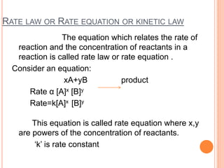 RATE LAW OR RATE EQUATION OR KINETIC LAW
The equation which relates the rate of
reaction and the concentration of reactants in a
reaction is called rate law or rate equation .
Consider an equation:
xA+yB product
Rate α [A]x [B]y
Rate=k[A]x [B]y
This equation is called rate equation where x,y
are powers of the concentration of reactants.
‘k’ is rate constant
 