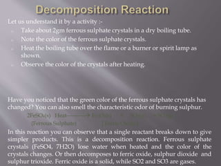 Let us understand it by a activity :-
o Take about 2gm ferrous sulphate crystals in a dry boiling tube.
o Note the color of the ferrous sulphate crystals.
o Heat the boiling tube over the flame or a burner or spirit lamp as
shown.
o Observe the color of the crystals after heating.
Have you noticed that the green color of the ferrous sulphate crystals has
changed? You can also smell the characteristic odor of burning sulphur.
2FeSO4(s) Heat---------- Fe2O3(s) + SO2(g) + SO3(g)
{Ferrous Sulphate} [ Ferric Oxide ]
In this reaction you can observe that a single reactant breaks down to give
simpler products. This is a decomposition reaction. Ferrous sulphate
crystals (FeSO4, 7H2O) lose water when heated and the color of the
crystals changes. Or then decomposes to ferric oxide, sulphur dioxide and
sulphur trioxide. Ferric oxide is a solid, while SO2 and SO3 are gases.
 
