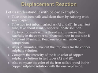 Let us understand it with below example :-
 Take three iron nails and clean them by rubbing with
sand paper.
 Take two test tubes marked as (A) and (B). In each test
tube, take about 10ml. Copper sulphate solution.
 Tie two iron nails with a thread and immerse them
carefully in the copper sulphate solution in test tube B
for about 20 minute. Keep one iron nail aside for
comparison.
 After 20 minutes, take out the iron nails fro the copper
sulphate solution.
 Compare the intensity of the blue color of copper
sulphate solutions in test tubes (A) and (B).
 Also compare the color of the iron nails dipped in the
copper sulphate solution with the one kept aside.
 