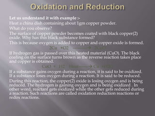 Let us understand it with example :-
Heat a china dish containing about 1gm copper powder.
What do you observe?
The surface of copper powder becomes coated with black copper(2)
oxide. Why has this black substance formed?
This is because oxygen is added to copper and copper oxide is formed.
2Cu +O2 ---------- 2CuO
If hydrogen gas is passed over this heated material (CuO). The black
coating on the surface turns brown as the reverse reaction takes place
and copper is obtained.
CuO + H2 Heat------- Cu +H2O
If a substance gains oxygen during a reaction, it is said to be oxidized.
If a substance loses oxygen during a reaction. It is said to be reduced.
During this reaction, the copper(2) oxide is losing oxygen and is being
reduced. The hydrogen is gaining oxygen and is being oxidized . In
other word, reactant gets oxidized while the other gets reduced during
a reaction. Such reactions are called oxidation reduction reactions or
redox reactions.
 