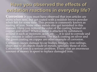 Corrosion :- you must have observed that iron articles are
shiny when new, but get coated with a reddish brown powder
when left for some time. This process is commonly known as
rusting of iron. Some other metals also get tarnished in this
manner. Have you noticed the color of the coating formed on
copper and silver? When a metal is attacked by substances
around it such as moisture, acids, etc. … it is said to corrode and
this process is called corrosion. The black coating on silver and
the green coating on copper are other example of corrosion.
Corrosion causes damage to car bodies, bridges, iron railings,
ships and to all objects made of metals, specially those of iron.
Corrosion of iron is a serious problem. Every year an enormous
amount of money is spent to replace damaged iron.
 