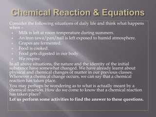 Consider the following situations of daily life and think what happens
when –
 Milk is left at room temperature during summers.
 An iron tawa/pan/nail is left exposed to humid atmosphere.
 Grapes are fermented.
 Food is cooked.
 Food gets digested in our body.
 We respire.
In all above situations, the nature and the identity of the initial
substance have somewhat changed. We have already learnt about
physical and chemical changes of matter in our previous classes.
Whenever a chemical change occurs, we can say that a chemical
reaction has taken place.
You may perhaps be wondering as to what is actually meant by a
chemical reaction. How do we come to know that a chemical reaction
has taken place?
Let us perform some activities to find the answer to these questions.
 