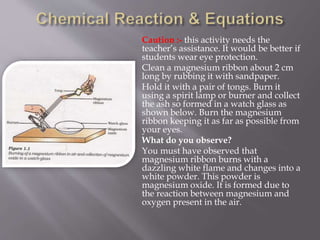 Caution :- this activity needs the
teacher’s assistance. It would be better if
students wear eye protection.
Clean a magnesium ribbon about 2 cm
long by rubbing it with sandpaper.
Hold it with a pair of tongs. Burn it
using a spirit lamp or burner and collect
the ash so formed in a watch glass as
shown below. Burn the magnesium
ribbon keeping it as far as possible from
your eyes.
What do you observe?
You must have observed that
magnesium ribbon burns with a
dazzling white flame and changes into a
white powder. This powder is
magnesium oxide. It is formed due to
the reaction between magnesium and
oxygen present in the air.
 