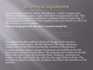 From the above activity can be described as - when a magnesium
ribbon is burnt in oxygen, it gets converted to magnesium oxide. This
description of a chemical reaction in a sentence form is quite long. It
can be written shorter form. The simplest way to do this is to write it in
the form of a word-equation.
The word-equation for the above reaction would be-
Magnesium + Oxygen -> Magnesium oxide
( Reactants) (Product)
The substances that undergo chemical change in the reaction
magnesium and oxygen, are the reactants. The new substances,
magnesium oxide, formed during the reaction, is the product.
A word-equation shows change of reactants are written on the left-
hand arrow placed between them. The reactants are written on the left
hand side with a plus sign between them. Similarly, products are
written on the right hand side with the plus sign between them. The
arrowhead points towards the products, and shows the direction of the
reaction.
 