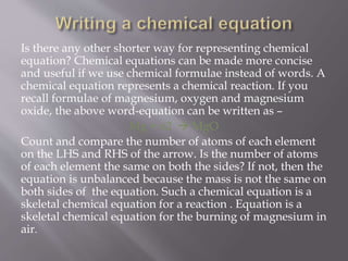 Is there any other shorter way for representing chemical
equation? Chemical equations can be made more concise
and useful if we use chemical formulae instead of words. A
chemical equation represents a chemical reaction. If you
recall formulae of magnesium, oxygen and magnesium
oxide, the above word-equation can be written as –
Mg + o2  MgO
Count and compare the number of atoms of each element
on the LHS and RHS of the arrow. Is the number of atoms
of each element the same on both the sides? If not, then the
equation is unbalanced because the mass is not the same on
both sides of the equation. Such a chemical equation is a
skeletal chemical equation for a reaction . Equation is a
skeletal chemical equation for the burning of magnesium in
air.
 